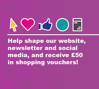 Help shape our website, newsletter and social media and recieve £50 in shopping vouchers!