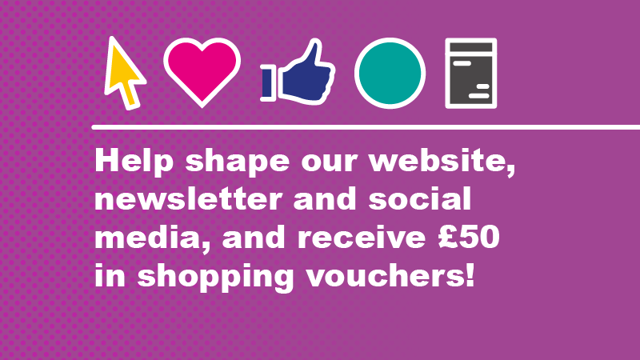 Help shape our website, newsletter and social media and recieve £50 in shopping vouchers!